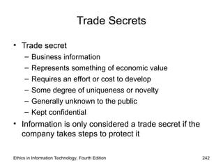 Trade Secrets
• Trade secret
– Business information
– Represents something of economic value
– Requires an effort or cost to develop
– Some degree of uniqueness or novelty
– Generally unknown to the public
– Kept confidential
• Information is only considered a trade secret if the
company takes steps to protect it
Ethics in Information Technology, Fourth Edition 242
 