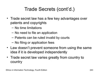 Trade Secrets (cont’d.)
• Trade secret law has a few key advantages over
patents and copyrights
– No time limitations
– No need to file an application
– Patents can be ruled invalid by courts
– No filing or application fees
• Law doesn’t prevent someone from using the same
idea if it is developed independently
• Trade secret law varies greatly from country to
country
Ethics in Information Technology, Fourth Edition 243
 