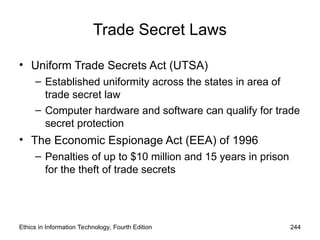 Trade Secret Laws
• Uniform Trade Secrets Act (UTSA)
– Established uniformity across the states in area of
trade secret law
– Computer hardware and software can qualify for trade
secret protection
• The Economic Espionage Act (EEA) of 1996
– Penalties of up to $10 million and 15 years in prison
for the theft of trade secrets
Ethics in Information Technology, Fourth Edition 244
 