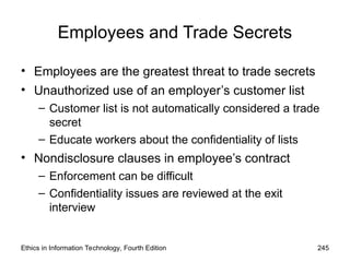 Employees and Trade Secrets
• Employees are the greatest threat to trade secrets
• Unauthorized use of an employer’s customer list
– Customer list is not automatically considered a trade
secret
– Educate workers about the confidentiality of lists
• Nondisclosure clauses in employee’s contract
– Enforcement can be difficult
– Confidentiality issues are reviewed at the exit
interview
Ethics in Information Technology, Fourth Edition 245
 
