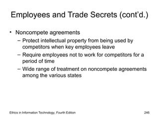 Employees and Trade Secrets (cont’d.)
• Noncompete agreements
– Protect intellectual property from being used by
competitors when key employees leave
– Require employees not to work for competitors for a
period of time
– Wide range of treatment on noncompete agreements
among the various states
Ethics in Information Technology, Fourth Edition 246
 