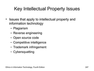 Key Intellectual Property Issues
• Issues that apply to intellectual property and
information technology
– Plagiarism
– Reverse engineering
– Open source code
– Competitive intelligence
– Trademark infringement
– Cybersquatting
Ethics in Information Technology, Fourth Edition 247
 