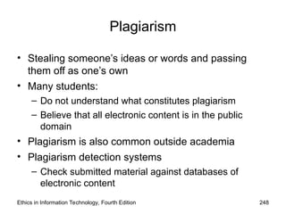 Plagiarism
• Stealing someone’s ideas or words and passing
them off as one’s own
• Many students:
– Do not understand what constitutes plagiarism
– Believe that all electronic content is in the public
domain
• Plagiarism is also common outside academia
• Plagiarism detection systems
– Check submitted material against databases of
electronic content
Ethics in Information Technology, Fourth Edition 248
 