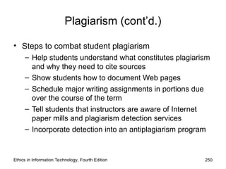 Plagiarism (cont’d.)
• Steps to combat student plagiarism
– Help students understand what constitutes plagiarism
and why they need to cite sources
– Show students how to document Web pages
– Schedule major writing assignments in portions due
over the course of the term
– Tell students that instructors are aware of Internet
paper mills and plagiarism detection services
– Incorporate detection into an antiplagiarism program
Ethics in Information Technology, Fourth Edition 250
 