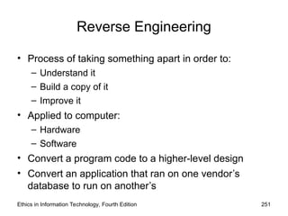 Reverse Engineering
• Process of taking something apart in order to:
– Understand it
– Build a copy of it
– Improve it
• Applied to computer:
– Hardware
– Software
• Convert a program code to a higher-level design
• Convert an application that ran on one vendor’s
database to run on another’s
Ethics in Information Technology, Fourth Edition 251
 