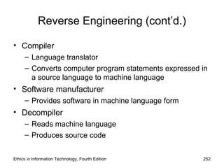Reverse Engineering (cont’d.)
• Compiler
– Language translator
– Converts computer program statements expressed in
a source language to machine language
• Software manufacturer
– Provides software in machine language form
• Decompiler
– Reads machine language
– Produces source code
Ethics in Information Technology, Fourth Edition 252
 