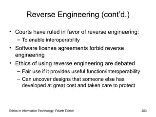 Reverse Engineering (cont’d.)
• Courts have ruled in favor of reverse engineering:
– To enable interoperability
• Software license agreements forbid reverse
engineering
• Ethics of using reverse engineering are debated
– Fair use if it provides useful function/interoperability
– Can uncover designs that someone else has
developed at great cost and taken care to protect
Ethics in Information Technology, Fourth Edition 253
 