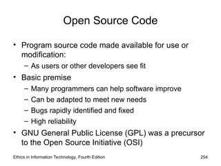 Open Source Code
• Program source code made available for use or
modification:
– As users or other developers see fit
• Basic premise
– Many programmers can help software improve
– Can be adapted to meet new needs
– Bugs rapidly identified and fixed
– High reliability
• GNU General Public License (GPL) was a precursor
to the Open Source Initiative (OSI)
Ethics in Information Technology, Fourth Edition 254
 