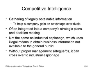 Competitive Intelligence
• Gathering of legally obtainable information
– To help a company gain an advantage over rivals
• Often integrated into a company’s strategic plans
and decision making
• Not the same as industrial espionage, which uses
illegal means to obtain business information not
available to the general public
• Without proper management safeguards, it can
cross over to industrial espionage
Ethics in Information Technology, Fourth Edition 255
 