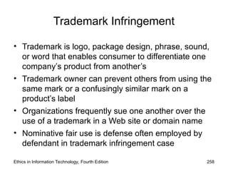 Trademark Infringement
• Trademark is logo, package design, phrase, sound,
or word that enables consumer to differentiate one
company’s product from another’s
• Trademark owner can prevent others from using the
same mark or a confusingly similar mark on a
product’s label
• Organizations frequently sue one another over the
use of a trademark in a Web site or domain name
• Nominative fair use is defense often employed by
defendant in trademark infringement case
Ethics in Information Technology, Fourth Edition 258
 