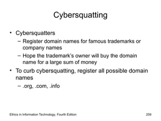 Cybersquatting
• Cybersquatters
– Register domain names for famous trademarks or
company names
– Hope the trademark’s owner will buy the domain
name for a large sum of money
• To curb cybersquatting, register all possible domain
names
– .org, .com, .info
Ethics in Information Technology, Fourth Edition 259
 