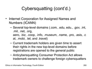 Cybersquatting (cont’d.)
• Internet Corporation for Assigned Names and
Numbers (ICANN)
– Several top-level domains (.com, .edu, edu., .gov, .int,
.mil, .net, .org,
aero, .biz, .coop, .info, .museum, .name, .pro, .asis, .c
at, .mobi, .tel, and .travel)
– Current trademark holders are given time to assert
their rights in the new top-level domains before
registrations are opened to the general public
– Anticybersquatting Consumer Protection Act allows
trademark owners to challenge foreign cybersquatters
Ethics in Information Technology, Fourth Edition 260
 
