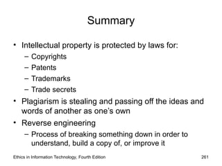 Summary
• Intellectual property is protected by laws for:
– Copyrights
– Patents
– Trademarks
– Trade secrets
• Plagiarism is stealing and passing off the ideas and
words of another as one’s own
• Reverse engineering
– Process of breaking something down in order to
understand, build a copy of, or improve it
Ethics in Information Technology, Fourth Edition 261
 