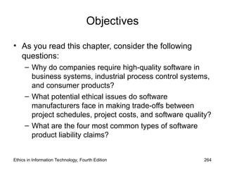 Objectives
• As you read this chapter, consider the following
questions:
– Why do companies require high-quality software in
business systems, industrial process control systems,
and consumer products?
– What potential ethical issues do software
manufacturers face in making trade-offs between
project schedules, project costs, and software quality?
– What are the four most common types of software
product liability claims?
Ethics in Information Technology, Fourth Edition 264
 