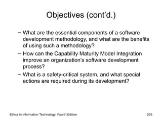 Objectives (cont’d.)
– What are the essential components of a software
development methodology, and what are the benefits
of using such a methodology?
– How can the Capability Maturity Model Integration
improve an organization’s software development
process?
– What is a safety-critical system, and what special
actions are required during its development?
Ethics in Information Technology, Fourth Edition 265
 