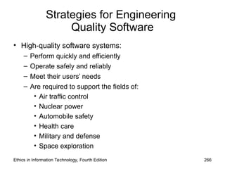 Strategies for Engineering
Quality Software
• High-quality software systems:
– Perform quickly and efficiently
– Operate safely and reliably
– Meet their users’ needs
– Are required to support the fields of:
• Air traffic control
• Nuclear power
• Automobile safety
• Health care
• Military and defense
• Space exploration
Ethics in Information Technology, Fourth Edition 266
 