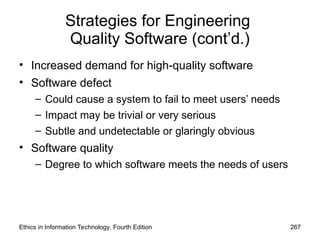 Strategies for Engineering
Quality Software (cont’d.)
• Increased demand for high-quality software
• Software defect
– Could cause a system to fail to meet users’ needs
– Impact may be trivial or very serious
– Subtle and undetectable or glaringly obvious
• Software quality
– Degree to which software meets the needs of users
Ethics in Information Technology, Fourth Edition 267
 
