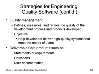 Strategies for Engineering
Quality Software (cont’d.)
• Quality management
– Defines, measures, and refines the quality of the
development process and products developed
– Objective
• Help developers deliver high-quality systems that
meet the needs of users
• Deliverables are products such as:
– Statements of requirements
– Flowcharts
– User documentation
Ethics in Information Technology, Fourth Edition 268
 
