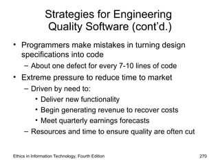 Strategies for Engineering
Quality Software (cont’d.)
• Programmers make mistakes in turning design
specifications into code
– About one defect for every 7-10 lines of code
• Extreme pressure to reduce time to market
– Driven by need to:
• Deliver new functionality
• Begin generating revenue to recover costs
• Meet quarterly earnings forecasts
– Resources and time to ensure quality are often cut
Ethics in Information Technology, Fourth Edition 270
 