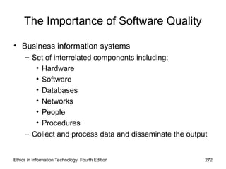 The Importance of Software Quality
• Business information systems
– Set of interrelated components including:
• Hardware
• Software
• Databases
• Networks
• People
• Procedures
– Collect and process data and disseminate the output
Ethics in Information Technology, Fourth Edition 272
 