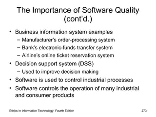 The Importance of Software Quality
(cont’d.)
• Business information system examples
– Manufacturer’s order-processing system
– Bank’s electronic-funds transfer system
– Airline’s online ticket reservation system
• Decision support system (DSS)
– Used to improve decision making
• Software is used to control industrial processes
• Software controls the operation of many industrial
and consumer products
Ethics in Information Technology, Fourth Edition 273
 