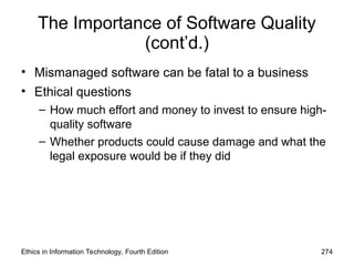 The Importance of Software Quality
(cont’d.)
• Mismanaged software can be fatal to a business
• Ethical questions
– How much effort and money to invest to ensure high-
quality software
– Whether products could cause damage and what the
legal exposure would be if they did
Ethics in Information Technology, Fourth Edition 274
 
