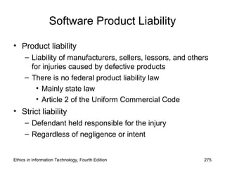 Software Product Liability
• Product liability
– Liability of manufacturers, sellers, lessors, and others
for injuries caused by defective products
– There is no federal product liability law
• Mainly state law
• Article 2 of the Uniform Commercial Code
• Strict liability
– Defendant held responsible for the injury
– Regardless of negligence or intent
Ethics in Information Technology, Fourth Edition 275
 