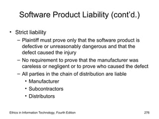 Software Product Liability (cont’d.)
• Strict liability
– Plaintiff must prove only that the software product is
defective or unreasonably dangerous and that the
defect caused the injury
– No requirement to prove that the manufacturer was
careless or negligent or to prove who caused the defect
– All parties in the chain of distribution are liable
• Manufacturer
• Subcontractors
• Distributors
Ethics in Information Technology, Fourth Edition 276
 