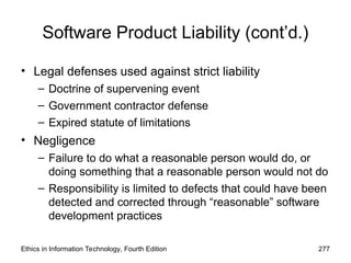 Software Product Liability (cont’d.)
• Legal defenses used against strict liability
– Doctrine of supervening event
– Government contractor defense
– Expired statute of limitations
• Negligence
– Failure to do what a reasonable person would do, or
doing something that a reasonable person would not do
– Responsibility is limited to defects that could have been
detected and corrected through “reasonable” software
development practices
Ethics in Information Technology, Fourth Edition 277
 