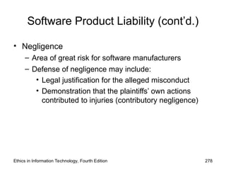 Software Product Liability (cont’d.)
• Negligence
– Area of great risk for software manufacturers
– Defense of negligence may include:
• Legal justification for the alleged misconduct
• Demonstration that the plaintiffs’ own actions
contributed to injuries (contributory negligence)
Ethics in Information Technology, Fourth Edition 278
 