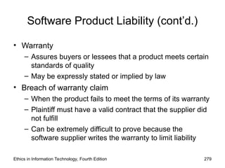 Software Product Liability (cont’d.)
• Warranty
– Assures buyers or lessees that a product meets certain
standards of quality
– May be expressly stated or implied by law
• Breach of warranty claim
– When the product fails to meet the terms of its warranty
– Plaintiff must have a valid contract that the supplier did
not fulfill
– Can be extremely difficult to prove because the
software supplier writes the warranty to limit liability
Ethics in Information Technology, Fourth Edition 279
 