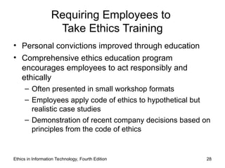 Ethics in Information Technology, Fourth Edition 28
Requiring Employees to
Take Ethics Training
• Personal convictions improved through education
• Comprehensive ethics education program
encourages employees to act responsibly and
ethically
– Often presented in small workshop formats
– Employees apply code of ethics to hypothetical but
realistic case studies
– Demonstration of recent company decisions based on
principles from the code of ethics
 