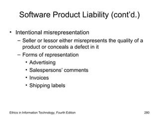 Software Product Liability (cont’d.)
• Intentional misrepresentation
– Seller or lessor either misrepresents the quality of a
product or conceals a defect in it
– Forms of representation
• Advertising
• Salespersons’ comments
• Invoices
• Shipping labels
Ethics in Information Technology, Fourth Edition 280
 