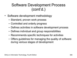 Software Development Process
(cont’d.)
• Software development methodology
– Standard, proven work process
– Controlled and orderly progress
– Defines activities in software development process
– Defines individual and group responsibilities
– Recommends specific techniques for activities
– Offers guidelines for managing the quality of software
during various stages of development
Ethics in Information Technology, Fourth Edition 282
 