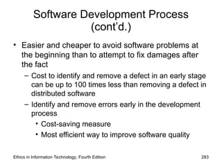 Software Development Process
(cont’d.)
• Easier and cheaper to avoid software problems at
the beginning than to attempt to fix damages after
the fact
– Cost to identify and remove a defect in an early stage
can be up to 100 times less than removing a defect in
distributed software
– Identify and remove errors early in the development
process
• Cost-saving measure
• Most efficient way to improve software quality
Ethics in Information Technology, Fourth Edition 283
 