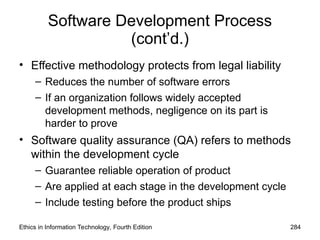 Software Development Process
(cont’d.)
• Effective methodology protects from legal liability
– Reduces the number of software errors
– If an organization follows widely accepted
development methods, negligence on its part is
harder to prove
• Software quality assurance (QA) refers to methods
within the development cycle
– Guarantee reliable operation of product
– Are applied at each stage in the development cycle
– Include testing before the product ships
Ethics in Information Technology, Fourth Edition 284
 