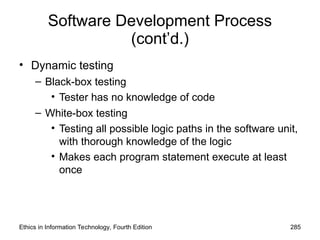 Software Development Process
(cont’d.)
• Dynamic testing
– Black-box testing
• Tester has no knowledge of code
– White-box testing
• Testing all possible logic paths in the software unit,
with thorough knowledge of the logic
• Makes each program statement execute at least
once
Ethics in Information Technology, Fourth Edition 285
 