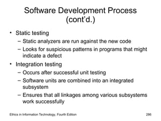Software Development Process
(cont’d.)
• Static testing
– Static analyzers are run against the new code
– Looks for suspicious patterns in programs that might
indicate a defect
• Integration testing
– Occurs after successful unit testing
– Software units are combined into an integrated
subsystem
– Ensures that all linkages among various subsystems
work successfully
Ethics in Information Technology, Fourth Edition 286
 