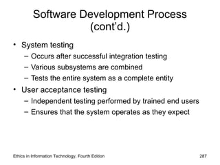 Software Development Process
(cont’d.)
• System testing
– Occurs after successful integration testing
– Various subsystems are combined
– Tests the entire system as a complete entity
• User acceptance testing
– Independent testing performed by trained end users
– Ensures that the system operates as they expect
Ethics in Information Technology, Fourth Edition 287
 