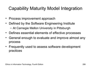Capability Maturity Model Integration
• Process improvement approach
• Defined by the Software Engineering Institute
– At Carnegie Mellon University in Pittsburgh
• Defines essential elements of effective processes
• General enough to evaluate and improve almost any
process
• Frequently used to assess software development
practices
Ethics in Information Technology, Fourth Edition 288
 