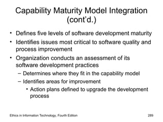 Capability Maturity Model Integration
(cont’d.)
• Defines five levels of software development maturity
• Identifies issues most critical to software quality and
process improvement
• Organization conducts an assessment of its
software development practices
– Determines where they fit in the capability model
– Identifies areas for improvement
• Action plans defined to upgrade the development
process
Ethics in Information Technology, Fourth Edition 289
 