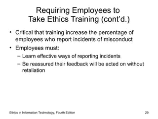 Requiring Employees to
Take Ethics Training (cont’d.)
• Critical that training increase the percentage of
employees who report incidents of misconduct
• Employees must:
– Learn effective ways of reporting incidents
– Be reassured their feedback will be acted on without
retaliation
Ethics in Information Technology, Fourth Edition 29
 