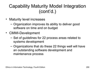 Capability Maturity Model Integration
(cont’d.)
• Maturity level increases
– Organization improves its ability to deliver good
software on time and on budget
• CMMI-Development
– Set of guidelines for 22 process areas related to
systems development
– Organizations that do these 22 things well will have
an outstanding software development and
maintenance process
Ethics in Information Technology, Fourth Edition 290
 