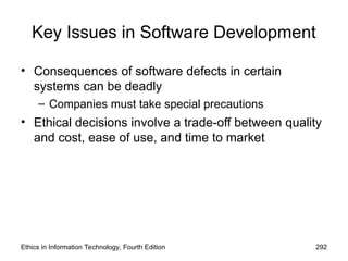 Key Issues in Software Development
• Consequences of software defects in certain
systems can be deadly
– Companies must take special precautions
• Ethical decisions involve a trade-off between quality
and cost, ease of use, and time to market
Ethics in Information Technology, Fourth Edition 292
 