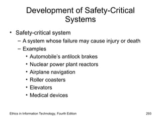 Development of Safety-Critical
Systems
• Safety-critical system
– A system whose failure may cause injury or death
– Examples
• Automobile’s antilock brakes
• Nuclear power plant reactors
• Airplane navigation
• Roller coasters
• Elevators
• Medical devices
Ethics in Information Technology, Fourth Edition 293
 