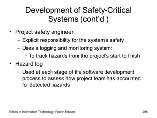 Development of Safety-Critical
Systems (cont’d.)
• Project safety engineer
– Explicit responsibility for the system’s safety
– Uses a logging and monitoring system:
• To track hazards from the project’s start to finish
• Hazard log
– Used at each stage of the software development
process to assess how project team has accounted
for detected hazards
Ethics in Information Technology, Fourth Edition 295
 