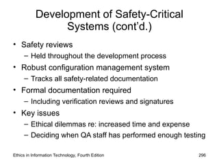 Development of Safety-Critical
Systems (cont’d.)
• Safety reviews
– Held throughout the development process
• Robust configuration management system
– Tracks all safety-related documentation
• Formal documentation required
– Including verification reviews and signatures
• Key issues
– Ethical dilemmas re: increased time and expense
– Deciding when QA staff has performed enough testing
Ethics in Information Technology, Fourth Edition 296
 