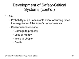 Development of Safety-Critical
Systems (cont’d.)
• Risk
– Probability of an undesirable event occurring times
the magnitude of the event’s consequences
– Consequences include:
• Damage to property
• Loss of money
• Injury to people
• Death
Ethics in Information Technology, Fourth Edition 297
 