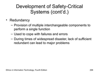 Development of Safety-Critical
Systems (cont’d.)
• Redundancy
– Provision of multiple interchangeable components to
perform a single function
– Used to cope with failures and errors
– During times of widespread disaster, lack of sufficient
redundant can lead to major problems
Ethics in Information Technology, Fourth Edition 298
 