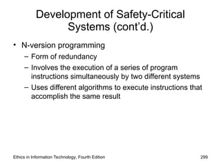 Development of Safety-Critical
Systems (cont’d.)
• N-version programming
– Form of redundancy
– Involves the execution of a series of program
instructions simultaneously by two different systems
– Uses different algorithms to execute instructions that
accomplish the same result
Ethics in Information Technology, Fourth Edition 299
 